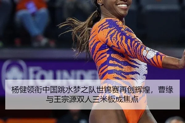 杨健领衔中国跳水梦之队世锦赛再创辉煌，曹缘与王宗源双人三米板成焦点