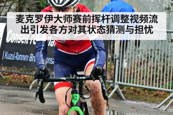 麦克罗伊大师赛前挥杆调整视频流出引发各方对其状态猜测与担忧