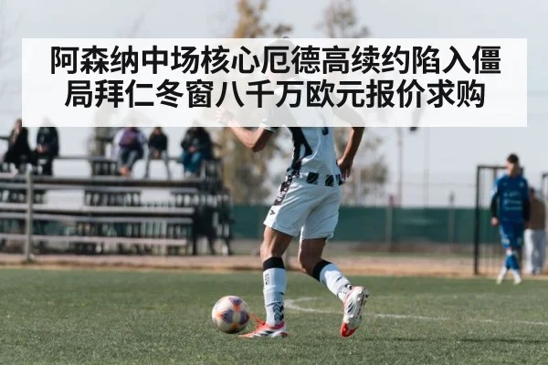 阿森纳中场核心厄德高续约陷入僵局拜仁冬窗八千万欧元报价求购